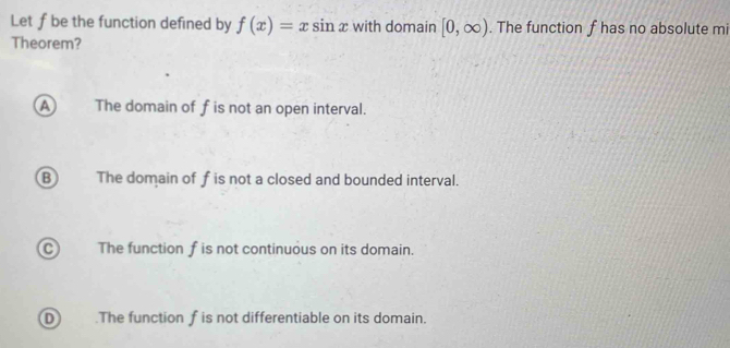 Let f be the function defined by f(x)=xsin x with domain [0,∈fty ). The function f has no absolute mi
Theorem?
A The domain of fis not an open interval.
B The domain of f is not a closed and bounded interval.
CThe function f is not continuous on its domain.
D .The function f is not differentiable on its domain.