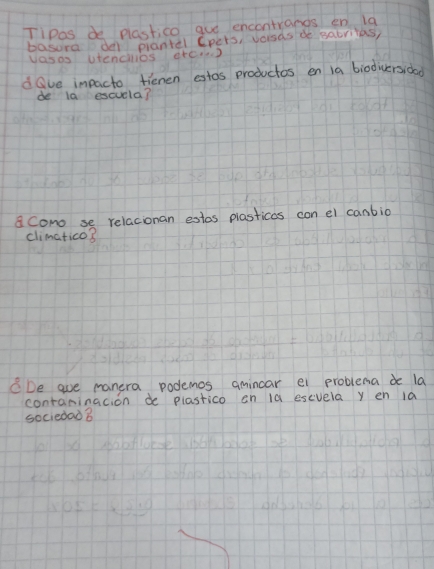 Tipas de plastico gue encontrangs en la 
basora de prantel Cpers, vorsas de sabrilas, 
vasas stendlos arcD 
dOve impacto fienen estos productos en ia biodiversida 
de la escuela? 
a cono se relacionan estos plasticas con el canbio 
climatico? 
CDe ave manera podemos amincar ei problema de la 
contaninacion de plastico on 10 escvela y en 1a 
sociedad 8