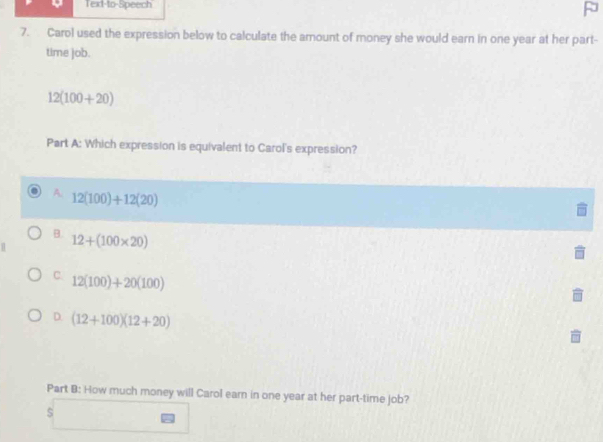 Text-to-Speech
7. Carol used the expression below to calculate the amount of money she would earn in one year at her part-
time job.
12(100+20)
Part A: Which expression is equivalent to Carol's expression?
A. 12(100)+12(20)
B. 12+(100* 20)
C. 12(100)+20(100)
D. (12+100)(12+20)
Part B: How much money will Carol earn in one year at her part-time job?