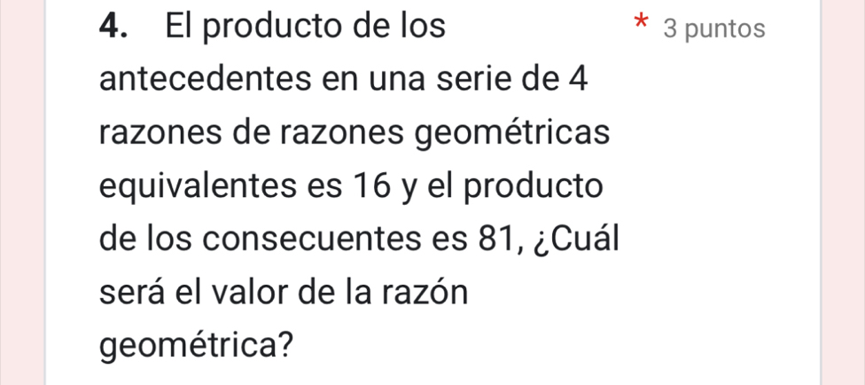 El producto de los 3 puntos 
antecedentes en una serie de 4
razones de razones geométricas 
equivalentes es 16 y el producto 
de los consecuentes es 81, ¿Cuál 
será el valor de la razón 
geométrica?