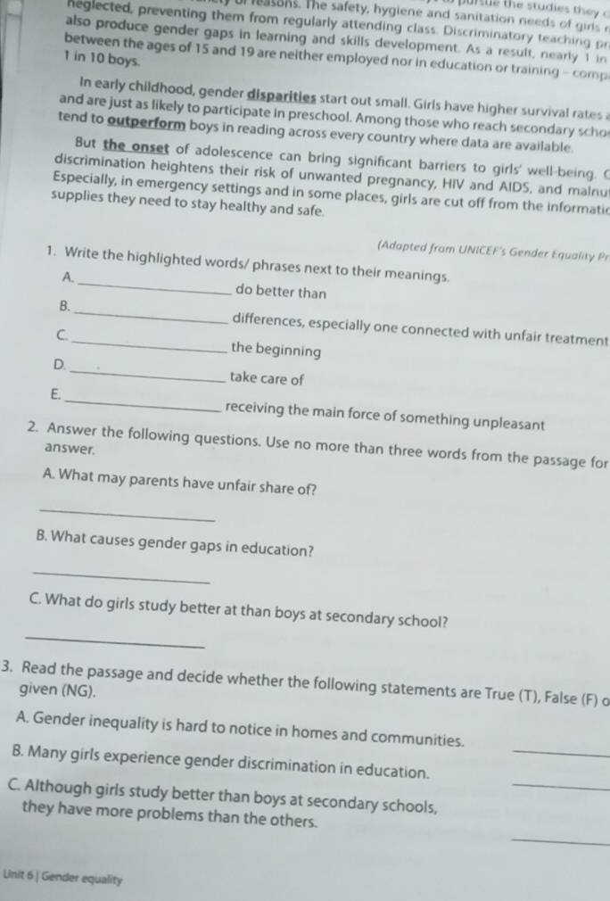 or leasons. The safety, hygiene and sanitation needs of girs r 
neglected, preventing them from regularly attending class. Discriminatory teaching pr 
also produce gender gaps in learning and skills development. As a result, nearly 1 in 
between the ages of 15 and 19 are neither employed nor in education or training - comp
1 in 10 boys. 
In early childhood, gender disparities start out small. Girls have higher survival rates a 
and are just as likely to participate in preschool. Among those who reach secondary scho 
tend to outperform boys in reading across every country where data are available. 
But the onset of adolescence can bring significant barriers to girls' well-being. C 
discrimination heightens their risk of unwanted pregnancy, HIV and AIDS, and malnu 
Especially, in emergency settings and in some places, girls are cut off from the informatic 
supplies they need to stay healthy and safe. 
(Adapted from UNICEF's Gender Equality Pr 
1. Write the highlighted words/ phrases next to their meanings. 
A. _do better than 
B. _differences, especially one connected with unfair treatment 
C._ the beginning 
_ 
D. 
take care of 
E._ receiving the main force of something unpleasant 
2. Answer the following questions. Use no more than three words from the passage for 
answer. 
A. What may parents have unfair share of? 
_ 
B. What causes gender gaps in education? 
_ 
_ 
C. What do girls study better at than boys at secondary school? 
3. Read the passage and decide whether the following statements are True (T), False (F) o 
given (NG). 
A. Gender inequality is hard to notice in homes and communities. 
B. Many girls experience gender discrimination in education._ 
C. Although girls study better than boys at secondary schools,_ 
they have more problems than the others. 
_ 
Unit 6 | Gender equality