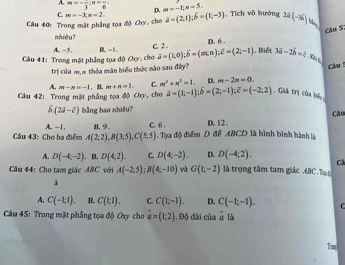 A. m=-frac 3;n=frac 6· D. m=-1;n=5.
C. m=-3;n=2.
Câu 40: Trong mặt phẳng tọa độ Oxy, cho vector a=(2;1);vector b=(1;-3). Tích vô hướng 2vector a.(-3vector b) bằng
Câu 51
nhiêu?
A. -5. B. -1.
C. 2 . D. 6 .
Câu 41: Trong mặt phẳng tọa độ Oxy, cho vector a=(1;0);vector b=(m;n);vector c=(2;-1). Biết 3vector a-2vector b=vector c. Khi đ
trị của mận thỏa mãn biểu thức nào sau đây?
Câu 5
A. m-n=-1. B. m+n=1. C. m^2+n^2=1. D. m-2n=0.
Câu 42: Trong mặt phẳng tọa độ Oxy, cho vector a=(1;-1);vector b=(2;-1);vector c=(-2;2). Giá trị của biểu
vector b.(2vector a-vector c) bằng bao nhiêu?
Câu
A. -1. B. 9. C. 6 . D. 12.
Câu 43: Cho ba điểm A(2;2),B(3;5),C(5;5). Tọa độ điểm D để ABCD là hình bình hành là
A. D(-4;-2). B. D(4;2). C. D(4;-2). D. D(-4;2).
Câ
Câu 44: Cho tam giác ABC với A(-2;5);B(4;-10) và G(1;-2) là trọng tâm tam giác ABC . Tọạa b
à
A. C(-1;1). B. C(1;1). C. C(1;-1). D. C(-1;-1).
C
Câu 45: Trong mặt phẳng tọa độ Oxy cho vector a=(1;2). Độ dài của vector a là
Trang