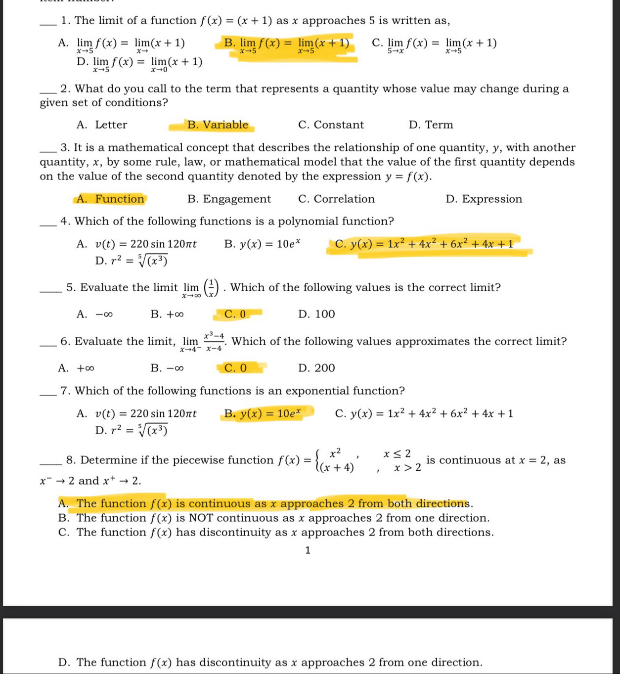 The limit of a function f(x)=(x+1) as x approaches 5 is written as,
A. limlimits _xto 5f(x)=limlimits _xto (x+1) B. limlimits _xto 5f(x)=limlimits _xto 5(x+1) C. limlimits _5to xf(x)=limlimits _xto 5(x+1)
D. limlimits _xto 5f(x)=limlimits _xto 0(x+1)
_2. What do you call to the term that represents a quantity whose value may change during a
given set of conditions?
A. Letter B. Variable C. Constant D. Term
_3. It is a mathematical concept that describes the relationship of one quantity, y, with another
quantity, x, by some rule, law, or mathematical model that the value of the first quantity depends
on the value of the second quantity denoted by the expression y=f(x).
A. Function B. Engagement C. Correlation D. Expression
_4. Which of the following functions is a polynomial function?
A. v(t)=220sin 120π t B. y(x)=10e^x C. y(x)=1x^2+4x^2+6x^2+4x+1
D. r^2=sqrt[5]((x^3))
_5. Evaluate the limit limlimits _xto ∈fty ( 1/x ). Which of the following values is the correct limit?
A. -∞ B. +∞ C. 0 D. 100
_6. Evaluate the limit, limlimits _xto 4^- (x^3-4)/x-4 . Which of the following values approximates the correct limit?
A. +∞ B. -∞ C. 0 D. 200
_7. Which of the following functions is an exponential function?
A. v(t)=220sin 120π t B. y(x)=10e^x C. y(x)=1x^2+4x^2+6x^2+4x+1
D. r^2=sqrt[5]((x^3))
_8. Determine if the piecewise function f(x)=beginarrayl x^2,x≤ 2 (x+4),x>2endarray. is continuous at x=2 , as
x^-to 2 and x^+to 2.
A. The function f(x) is continuous as x approaches 2 from both directions.
B. The function f(x) is NOT continuous as x approaches 2 from one direction.
C. The function f(x) has discontinuity as x approaches 2 from both directions.
1
D. The function f(x) has discontinuity as x approaches 2 from one direction.