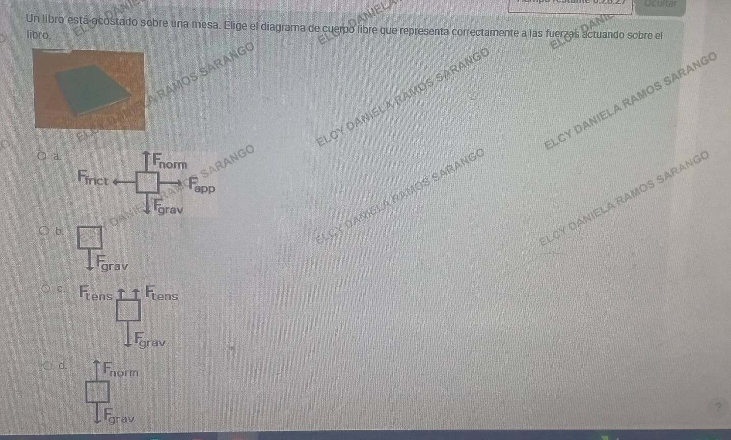 DANIELA
Ucultar
Un libro está acostado sobre una mesa. Elige el diagrama de cuerpo libre que representa correctamente a las fuerzas actuando sobre el
libro.
A RAMOS SARANG
LCY DANIELA RAMOS SARANG
LCY DANIELA RAMOS SARANG
a.
SARANGO
norm
app
rav
b.
CY DANIELA RAMOS SARANG
LCY DANIELA RAMOS SARANG
C.
tens
d
norm
?
grav