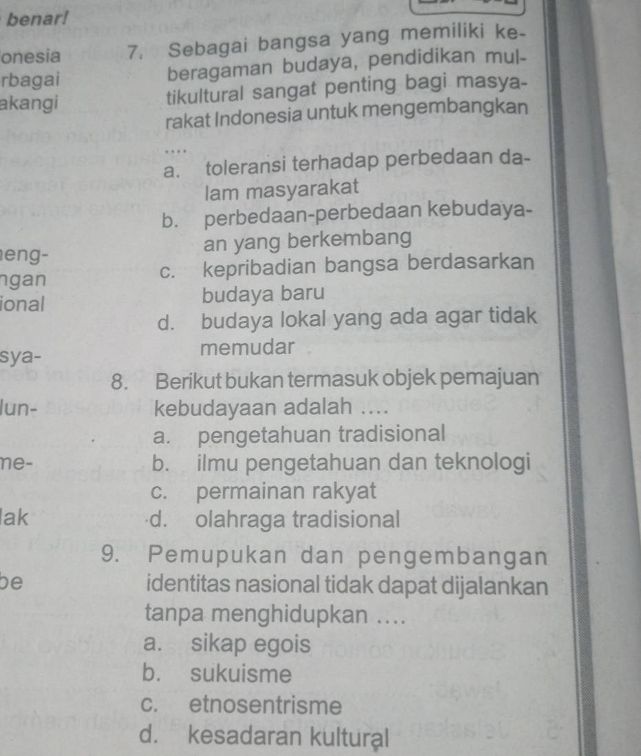 benar!
onesia 7. Sebagai bangsa yang memiliki ke-
rbagai beragaman budaya, pendidikan mul-
akangi tikultural sangat penting bagi masya-
rakat Indonesia untuk mengembangkan
…
a. toleransi terhadap perbedaan da-
lam masyarakat
b. perbedaan-perbedaan kebudaya-
eng- an yang berkembang
ngan c. kepribadian bangsa berdasarkan
ional budaya baru
d. budaya lokal yang ada agar tidak
sya- memudar
8. Berikut bukan termasuk objek pemajuan
lun- kebudayaan adalah ....
a. pengetahuan tradisional
ne- b. ilmu pengetahuan dan teknologi
c. permainan rakyat
lak d. olahraga tradisional
9. Pemupukan dan pengembangan
be identitas nasional tidak dapat dijalankan
tanpa menghidupkan ....
a. sikap egois
b. sukuisme
c. etnosentrisme
d. kesadaran kultural