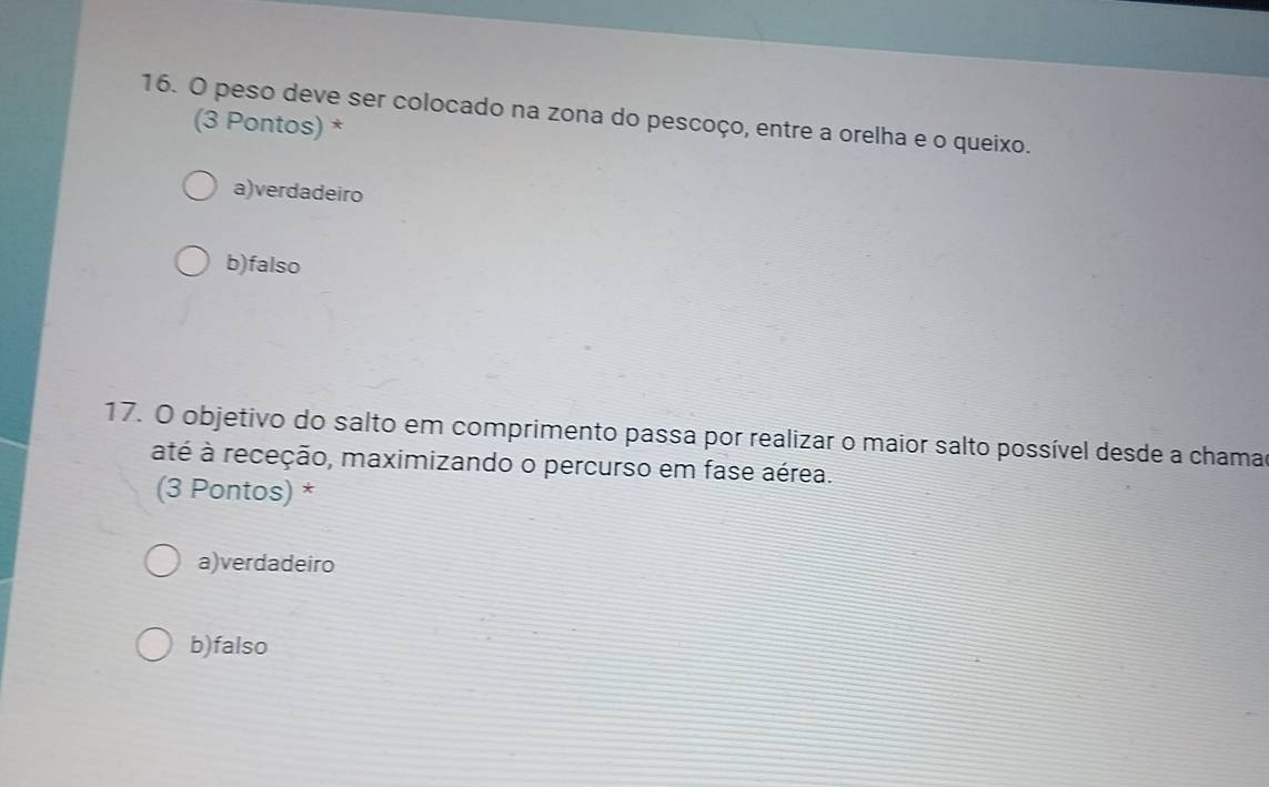 peso deve ser colocado na zona do pescoço, entre a orelha e o queixo.
(3 Pontos) *
a)verdadeiro
b)falso
17. O objetivo do salto em comprimento passa por realizar o maior salto possível desde a chamad
até à receção, maximizando o percurso em fase aérea.
(3 Pontos) *
a)verdadeiro
b)falso