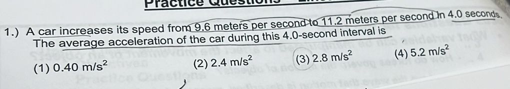 Practice Ques
1.) A car increases its speed from 9.6 meters per second to 11.2 meters per second in 4.0 seconds
The average acceleration of the car during this 4.0-second interval is
(1) 0.40m/s^2 (3) 2.8m/s^2 (4) 5.2m/s^2
(2) 2.4m/s^2