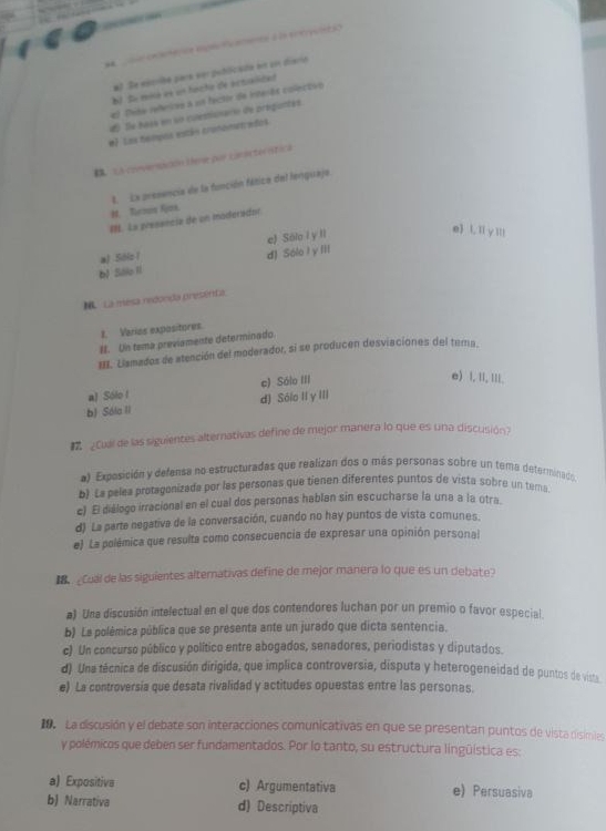 éo   aeto a  eeu 
#) Se esciba para ver publicada en en diario
bl Su ria en un facto de actalidad
el Tite refricas a un factir de interás colectivo
d Îe haes en su coestisnarie de proguntes.
#l Las hempoa están cronometrados
C LA crovensicón lene por conacterntia
H. Rucmon Rjox. L. La presencia de la función fático del lenquajo.
I. La presencia de un moderador
a) Sibic 1 e) Sólo i y ll
e L, I y Ⅲ!!
d) Sólo I y iii
b) Slle II
. La mesa mconda presenta
1. Varies expositores.
#. Un tema previamente determinado.
III. Liamados de atención del moderador, si se producen desviaciones del terna.
a) Sólo l c) Sólo III
e) , 1, III.
b) Sóla II d) Sólo II y III
#  ¿Cual de las siguientes alternativas define de mejor manera lo que es una discusión?
a) Exposición y defensa no estructuradas que realizan dos o más personas sobre un tema determinado
b) La pelea protagenizada por les personas que tienen diferentes puntos de vista sobre un tema
c) El diálogo irracional en el cual dos personas hablan sin escucharse la una a la otra.
d) La parte negativa de la conversación, cuando no hay puntos de vista comunes.
e) La polémica que resulta como consecuencia de expresar una opinión personal
e Cual de las siguientes alterativas define de mejor manera lo que es un debate?
a) Una discusión intelectual en el que dos contendores luchan por un premio o favor especial.
b) La polémica pública que se presenta ante un jurado que dicta sentencia.
c) Un concurso público y político entre abogados, senadores, periodistas y diputados.
d) Una técnica de discusión dirigida, que implica controversia, disputa y heterogeneidad de puntos de vists
e) La controversia que desata rivalidad y actitudes opuestas entre las personas
La discusión y el debate son interacciones comunicativas en que se presentan puntos de vista disimiles
y polémicos que deben ser fundamentados. Por lo tanto, su estructura lingüística es:
a) Expositiva c) Argumentativa e) Persuasiva
b) Narrativa d) Descriptiva