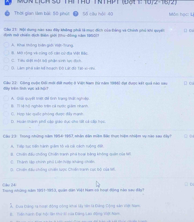 MÔN LịCH Số Thi THu TNTAPT (đột 1: 16/2-16/2)
Thời gian làm bài: 50 phút (?) Số câu hỏi: 40  Môn học: Lị
Câu 21: Nội dung nào sau đây không phải là mục đích của Đảng và Chính phủ khi quyết Đá
định mở chiến dịch Biên giới (thu-đông năm 1950)?
A. Khai thông biên giới Việt-Trung.
B. Mở rộng và củng cố căn cứ địa Việt Bảc.
C. Tiêu diệt một bộ phận sinh lực địch.
D. Làm phá sản kế hoạch Đờ Lát đờ Tát-xi-nhi.
Câu 22: Công cuộc Đối mới đất nước ở Việt Nam (từ năm 1986) đạt được kết quả nào sau Đá
đây trên lĩnh vực xã hội?
A. Giải quyết triệt đế tình trạng thất nghiệp.
B. Tỉ lệ hộ nghèo trên cả nước giảm nhanh.
C. Hợp tác quốc phòng được đẩy mạnh.
D. Hoàn thành phố cập giáo dục cho tất cả cấp học.
Câu 23: Trong những năm 1954-1957 nhân dân miền Bắc thực hiện nhiệm vụ nào sau đây? Da
A. Tiếp tục tiến hành giảm tô và cải cách ruộng đất.
B. Chiến đấu chống Chiến tranh phá hoại bằng không quân của Mĩ.
C. Thành lập chính phủ Liên hiệp kháng chiến.
D. Chiến đấu chống chiến lược Chiến tranh cục bộ của Mĩ.
Câu 24: Đa
Trong những năm 1951-1953, quân dân Việt Nam có hoạt động nào sau đây?
A. Đưa Đảng ra hoạt động công khai lấy tên là Đảng Cộng sản Việt Nam.
B. Tiến hành Đại hội lần thứ III của Đảng Lao động Việt Nam.
i n vế kết thún chiên tran h