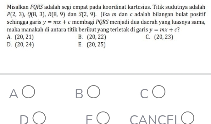 Misalkan PQRS adalah segi empat pada koordinat kartesius. Titik sudutnya adalah
P(2,3), Q(8,3), R(8,9) dan S(2,9). Jika m dan c adalah bilangan bulat positif
sehingga garis y=mx+c membagi PQRS menjadi dua daerah yang luasnya sama,
maka manakah di antara titik berikut yang terletak di garis y=mx+c
A. (20,21) B. (20,22) C. (20,23)
D. (20,24) E. (20,25)
CANCEL