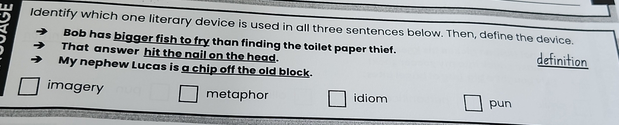 Identify which one literary device is used in all three sentences below. Then, define the device.
Bob has bigger fish to fry than finding the toilet paper thief. definition
That answer hit the nail on the head.
My nephew Lucas is a chip off the old block.
imagery metaphor idiom
pun