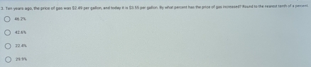 Ton years ago, the price of gas was $2.49 per gallon, and loday it is $3.55 per gallon. By what perent has the price of gas increased? Round to the nearest temh of a percent.
46.2%
47 6
22.4%
29.%%