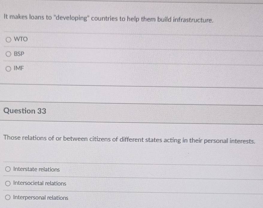 It makes loans to "developing" countries to help them build infrastructure.
WTO
BSP
IMF
Question 33
Those relations of or between citizens of different states acting in their personal interests.
Interstate relations
Intersocietal relations
Interpersonal relations