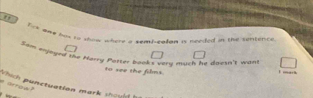 Tick one box to show where a semi-colon is needed in the sentence. 
Som enjoyed the Harry Patter books very much he doesn't want 
to see the films. 1 mark 
Which punctuation mark shoul 
p arrow?