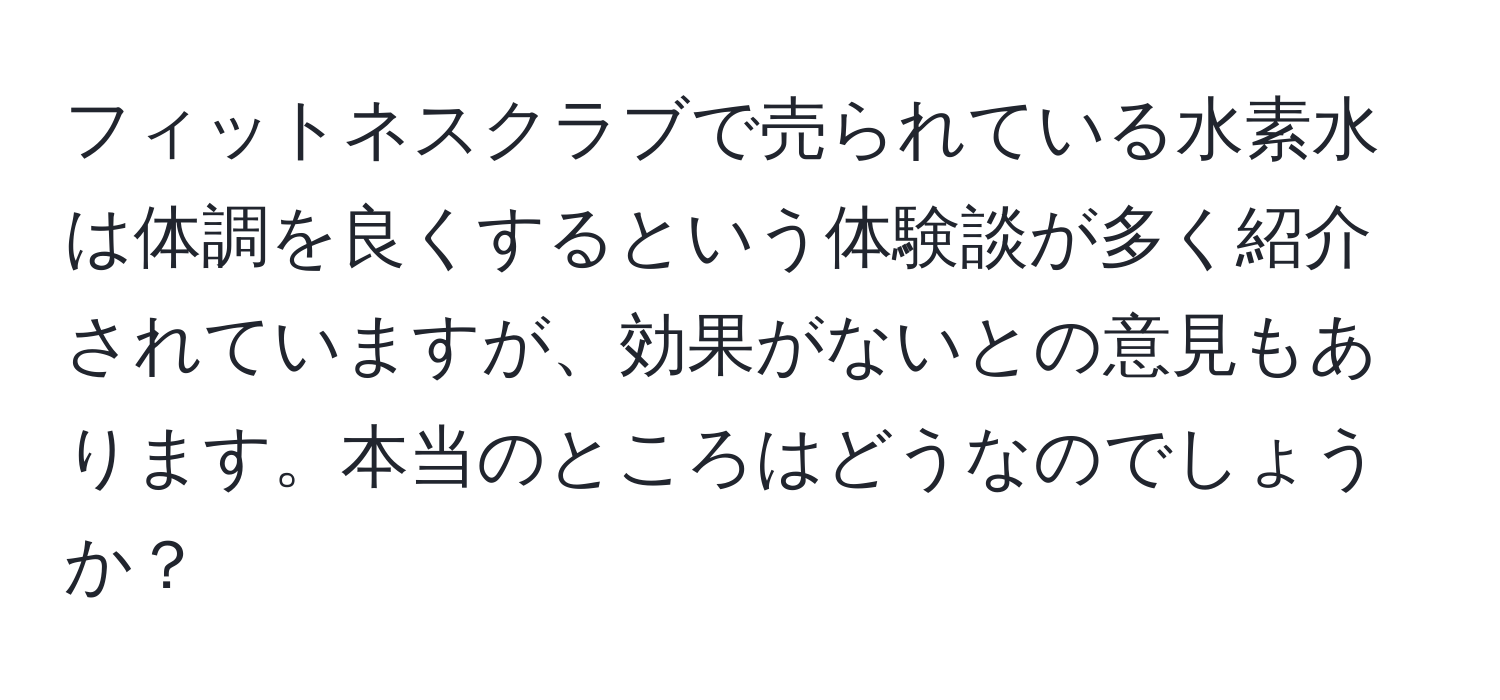 フィットネスクラブで売られている水素水は体調を良くするという体験談が多く紹介されていますが、効果がないとの意見もあります。本当のところはどうなのでしょうか？