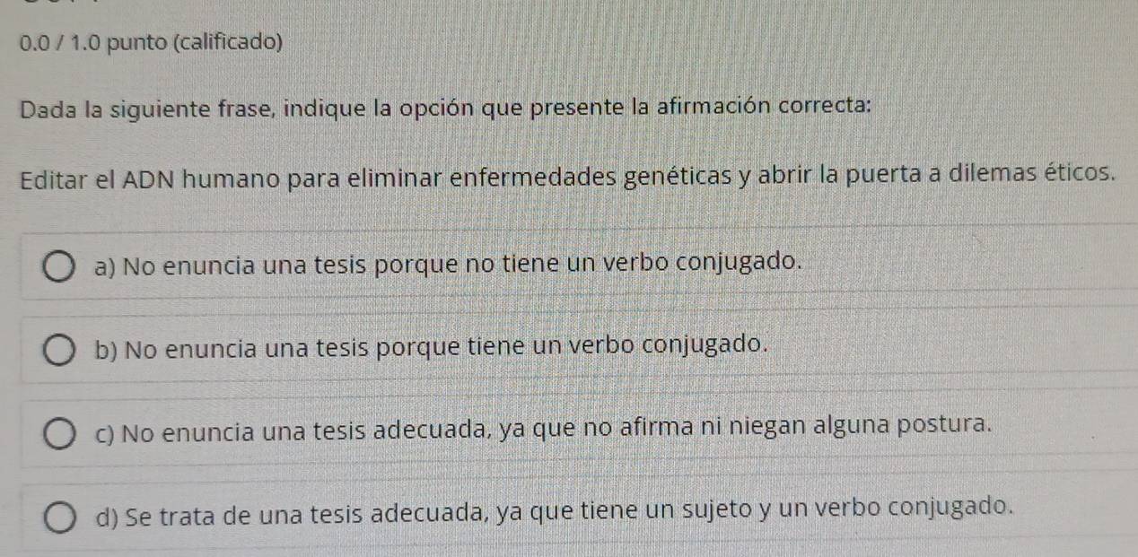 0.0 / 1.0 punto (calificado)
Dada la siguiente frase, indique la opción que presente la afirmación correcta:
Editar el ADN humano para eliminar enfermedades genéticas y abrir la puerta a dilemas éticos.
a) No enuncia una tesis porque no tiene un verbo conjugado.
b) No enuncia una tesis porque tiene un verbo conjugado.
c) No enuncia una tesis adecuada, ya que no afirma ni niegan alguna postura.
d) Se trata de una tesis adecuada, ya que tiene un sujeto y un verbo conjugado.