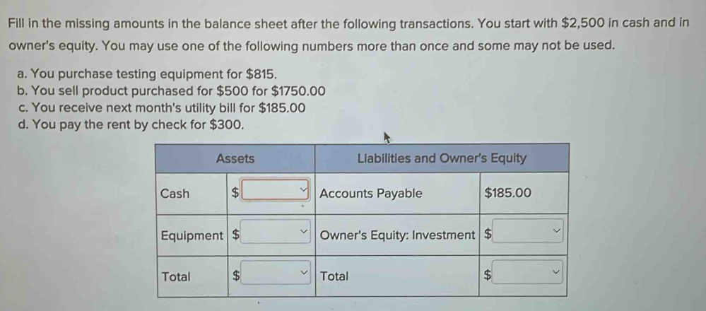 Fill in the missing amounts in the balance sheet after the following transactions. You start with $2,500 in cash and in
owner's equity. You may use one of the following numbers more than once and some may not be used.
a. You purchase testing equipment for $815.
b. You sell product purchased for $500 for $1750.00
c. You receive next month's utility bill for $185.00
d. You pay the rent by check for $300.