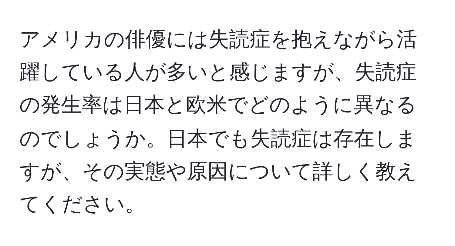 アメリカの俳優には失読症を抱えながら活躍している人が多いと感じますが、失読症の発生率は日本と欧米でどのように異なるのでしょうか。日本でも失読症は存在しますが、その実態や原因について詳しく教えてください。