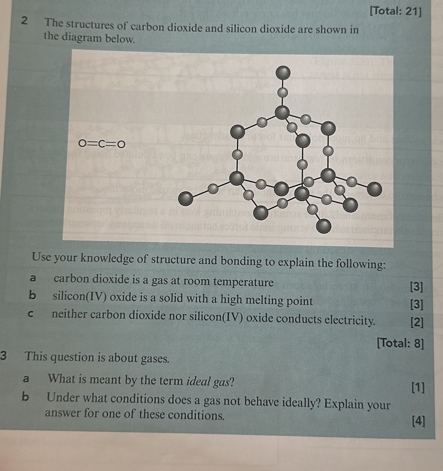 [Total: 21]
2 The structures of carbon dioxide and silicon dioxide are shown in
the diagram below.
Use your knowledge of structure and bonding to explain the following:
a carbon dioxide is a gas at room temperature [3]
b silicon(IV) oxide is a solid with a high melting point
[3]
c neither carbon dioxide nor silicon(IV) oxide conducts electricity. [2]
[Total: 8]
3 This question is about gases.
a What is meant by the term ideal gas?
[1]
b Under what conditions does a gas not behave ideally? Explain your
answer for one of these conditions.
[4]