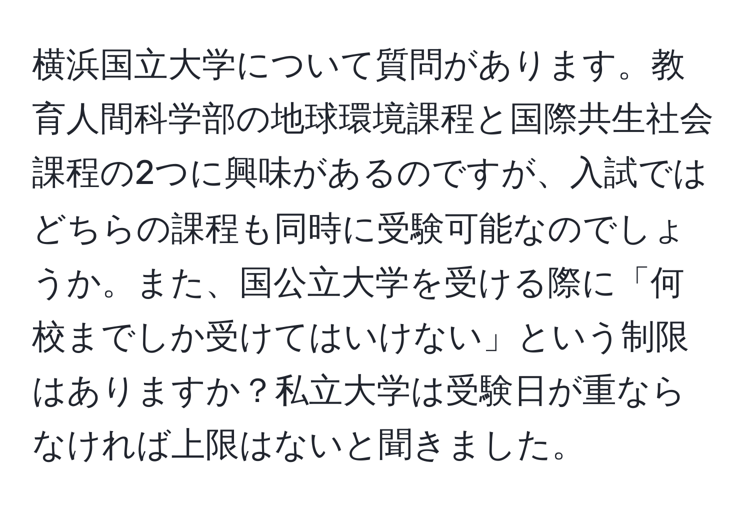 横浜国立大学について質問があります。教育人間科学部の地球環境課程と国際共生社会課程の2つに興味があるのですが、入試ではどちらの課程も同時に受験可能なのでしょうか。また、国公立大学を受ける際に「何校までしか受けてはいけない」という制限はありますか？私立大学は受験日が重ならなければ上限はないと聞きました。