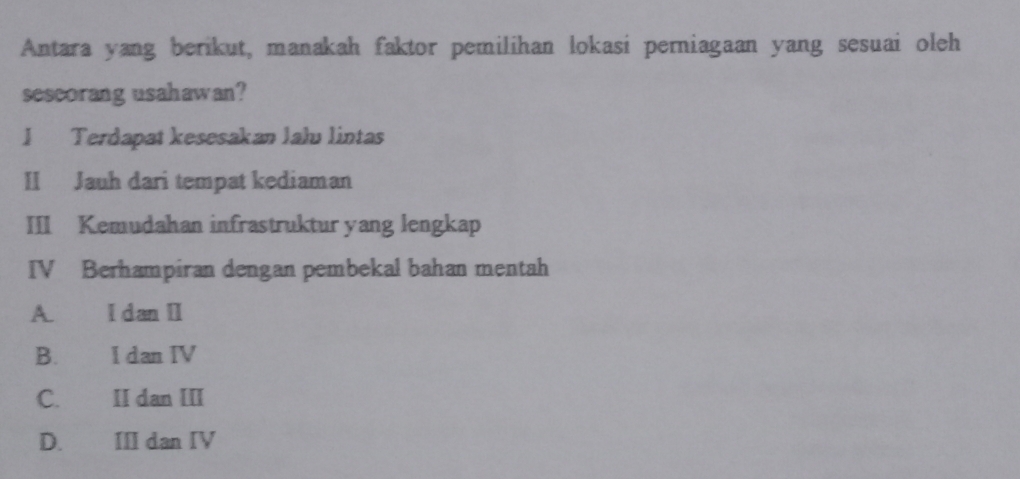 Antara yang berikut, manakah faktor pemilihan lokasi perniagaan yang sesuai oleh
sescorang usahawan?
I Terdapat kesesakan lalu lintas
II Jauh dari tempat kediaman
III Kemudahan infrastruktur yang lengkap
IV Berhampiran dengan pembekal bahan mentah
A. I dan II
B. I dan IV
C. II dan III
D. III dan IV