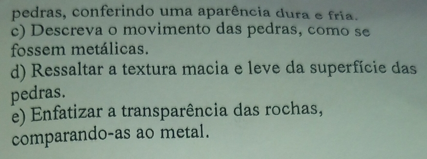 pedras, conferindo uma aparência dura e fria. 
c) Descreva o movimento das pedras, como se 
fossem metálicas. 
d) Ressaltar a textura macia e leve da superfície das 
pedras. 
e) Enfatizar a transparência das rochas, 
comparando-as ao metal.