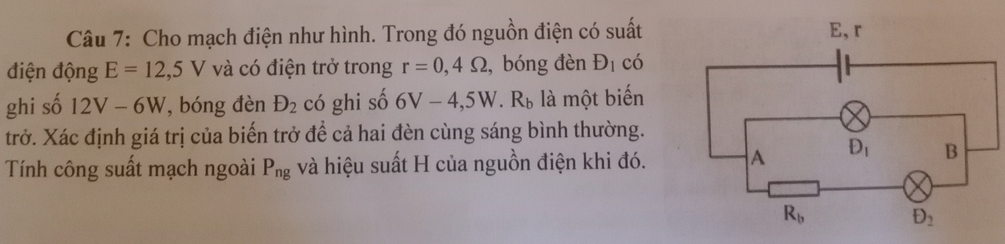 Cho mạch điện như hình. Trong đó nguồn điện có suất
điện động E=12,5V và có điện trở trong r=0,4Omega , bóng đèn D_1 có
ghi số 12V-6W , bóng đèn D_2 có ghi số 6V-4,5W.R_b là một biến
trở. Xác định giá trị của biến trở để cả hai đèn cùng sáng bình thường.
Tính công suất mạch ngoài P_ng và hiệu suất H của nguồn điện khi đó.