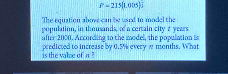 P=215(1.005)^ 1/3 
The equation above can be used to model the 
population, in thousands, of a certain city t years
after 2000. According to the model, the population is 
predicted to increase by 0.5% every n months. What 
is the value of n ?