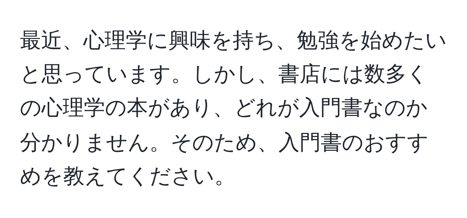 最近、心理学に興味を持ち、勉強を始めたいと思っています。しかし、書店には数多くの心理学の本があり、どれが入門書なのか分かりません。そのため、入門書のおすすめを教えてください。