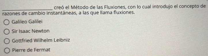 creó el Método de las Fluxiones, con lo cual introdujo el concepto de
_
razones de cambio instantáneas, a las que llama fluxiones.
Galileo Galilei
Sir Isaac Newton
Gottfried Wilhelm Leibniz
Pierre de Fermat