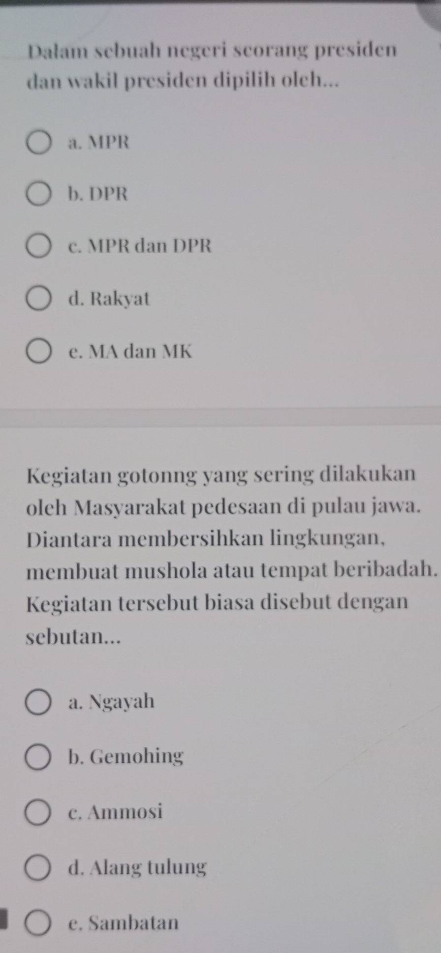 Dalam sebuah negeri scorang presiden
dan wakil presiden dipilih olch...
a. MPR
b. DPR
c. MPR dan DPR
d. Rakyat
e. MA dan MK
Kegiatan gotonng yang sering dilakukan
oleh Masyarakat pedesaan di pulau jawa.
Diantara membersihkan lingkungan,
membuat mushola atau tempat beribadah.
Kegiatan tersebut biasa disebut dengan
sebutan...
a. Ngayah
b. Gemohing
c. Ammosi
d. Alang tulung
e. Sambatan