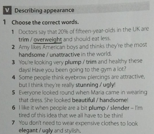 VDescribing appearance 
1 Choose the correct words. 
1 Doctors say that 20% of fifteen-year-olds in the UK are 
trim / overweight and should eat less. 
2 Amy likes American boys and thinks they're the most 
handsome / unattractive in the world. 
3 You're looking very plump / trim and healthy these 
days! Have you been going to the gym a lot? 
4 Some people think eyebrow piercings are attractive, 
but I think they're really stunning / ugly! 
5 Everyone looked round when Maria came in wearing 
that dress. She looked beautiful / handsome! 
6 I like it when people are a bit plump / slender - I'm 
tired of this idea that we all have to be thin! 
7 You don't need to wear expensive clothes to look 
elegant / ugly and stylish.