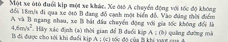 Một xe ôtô đuổi kịp một xe khác. Xe ôtô A chuyển động với tốc độ không 
đổi 18m/s đi qua xe ôtô B đang đỗ cạnh một biển đỗ. Vào đúng thời điểm 
A và B ngang nhau, xe B bắt đầu chuyển động với gia tốc không đổi là
4,6m/s^2. Hãy xác định (a) thời gian để B đuổi kịp A; (b) quãng đường mà 
B đi được cho tới khi đuổi kịp A; (c) tốc độ của B khi vượt qua A