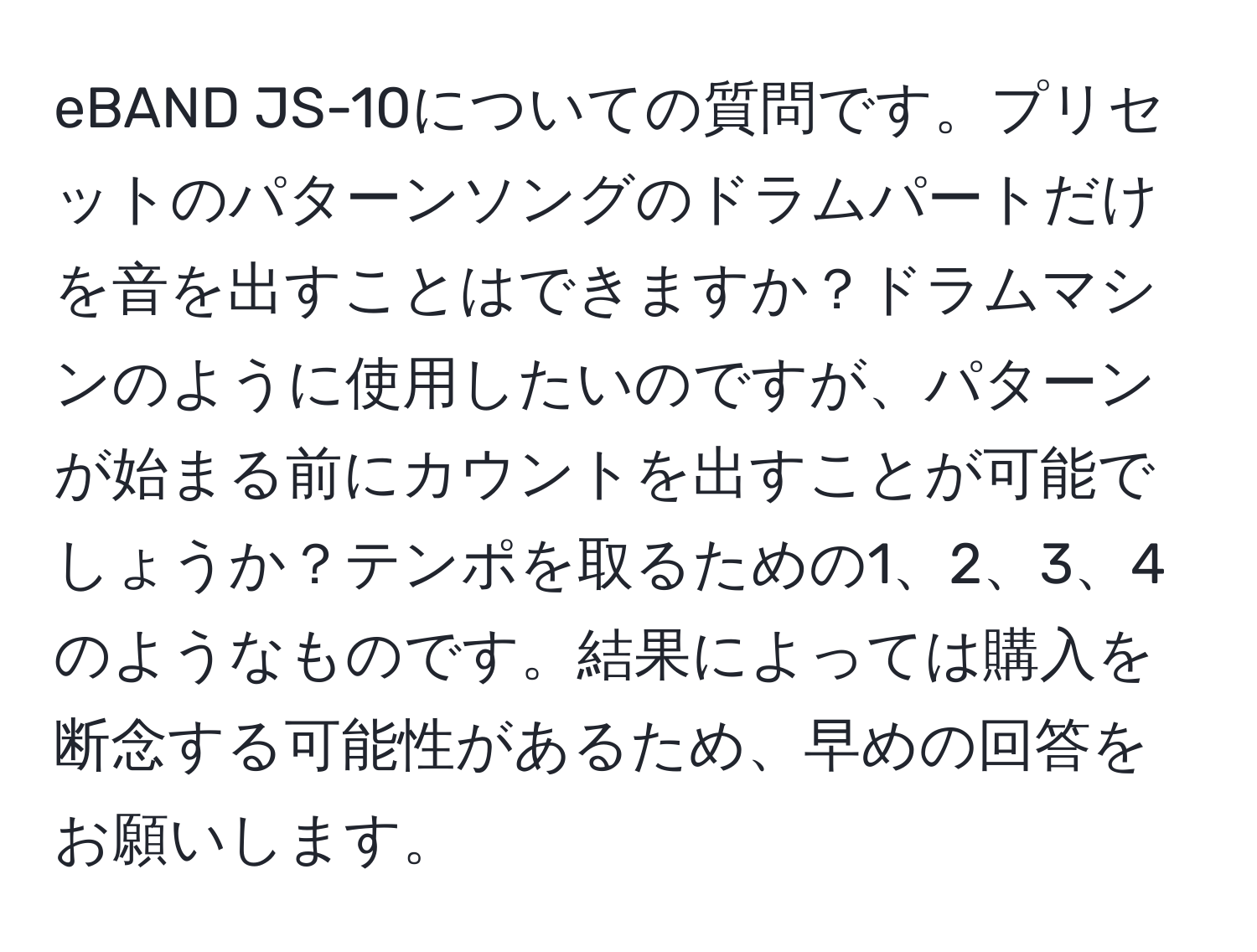 eBAND JS-10についての質問です。プリセットのパターンソングのドラムパートだけを音を出すことはできますか？ドラムマシンのように使用したいのですが、パターンが始まる前にカウントを出すことが可能でしょうか？テンポを取るための1、2、3、4のようなものです。結果によっては購入を断念する可能性があるため、早めの回答をお願いします。