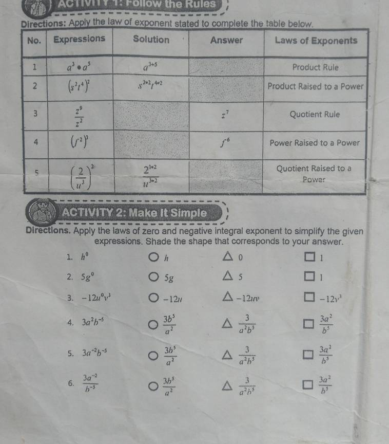 ACTv1 1: Follow the Rules
ACTIVITY 2: Make It Simple
Directions. Apply the laws of zero and negative integral exponent to simplify the given
expressions. Shade the shape that corresponds to your answer.
1. h^0 h 0 1
2. 5g^0 5g 5 1
3. -12u^0v^3 -12// -12uv -12v^3
4. 3a^2b^(-5)
 3b^5/a^2 
 3/a^2b^5 
 3a^2/b^5 
5. 3a^(-2)b^(-5)
 3b^5/a^2 
 3/a^2b^5 
 3a^2/b^5 
6.  (3a^(-2))/b^(-5)   3b^5/a^2   3/a^2b^5   3a^2/b^5 