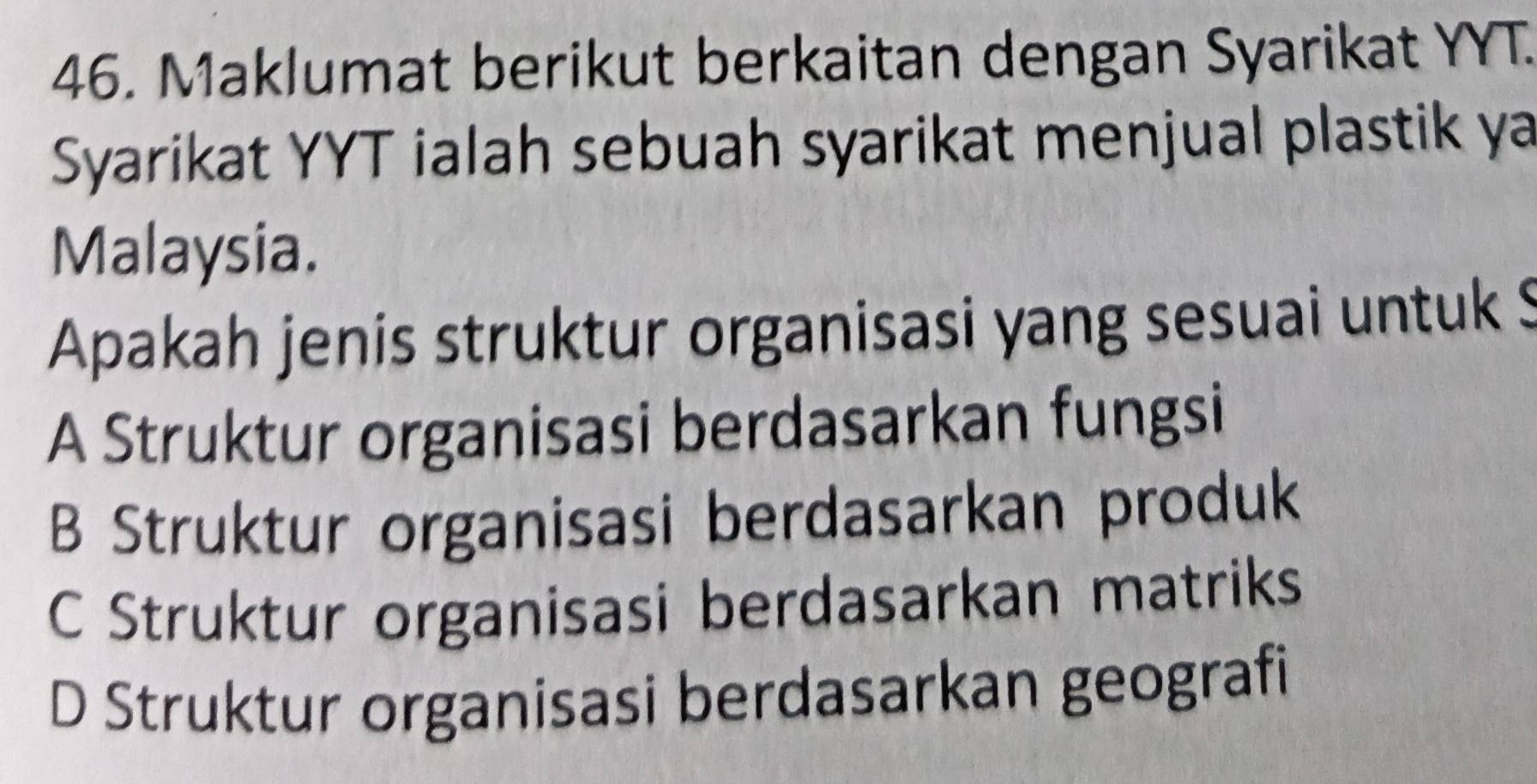 Maklumat berikut berkaitan dengan Syarikat YYT.
Syarikat YYT ialah sebuah syarikat menjual plastik ya
Malaysia.
Apakah jenis struktur organisasi yang sesuai untuk $
A Struktur organisasi berdasarkan fungsi
B Struktur organisasi berdasarkan produk
C Struktur organisasi berdasarkan matriks
D Struktur organisasi berdasarkan geografi