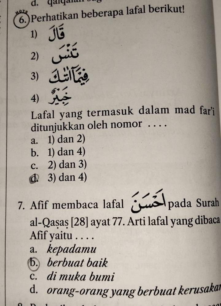 gai g ai
6.)Perhatikan beberapa lafal berikut!
1)
2)
3)
4)
Lafal yang termasuk dalam mad far'i
ditunjukkan oleh nomor . . . .
a. 1) dan 2)
b. 1) dan 4)
c. 2) dan 3)
đ. 3) dan 4)
7. Afif membaca lafal pada Surah
al-Qaşaş [28] ayat 77. Arti lafal yang dibaca
Afif yaitu . . . .
a. kepadamu
b. berbuat baik
c. di muka bumi
d. orang-orang yang berbuat kerusakat