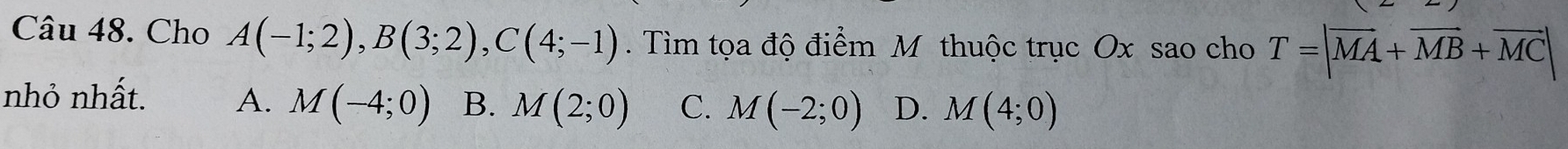 Cho A(-1;2), B(3;2), C(4;-1). Tìm tọa độ điểm M thuộc trục Ox sao cho T=|overline MA+overline MB+overline MC|
nhỏ nhất. A. M(-4;0) B. M(2;0) C. M(-2;0) D. M(4;0)