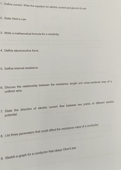 Define current. Write the equation for electric current and give its SI unit. 
2. State Ohm 's Law 
3. Write a mathematical formula for a resistivity. 
4. Define electromotive force. 
5. Define internal resistance 
6. Discuss the relationship between the resistance, length and cross-sectional area of a 
uniform wire. 
7. State the direction of electric current flow between two points of different electric 
potential. 
8. List three parameters that could affect the resistance value of a conductor 
9. Sketch a graph for a conductor that obeys Ohm's law.