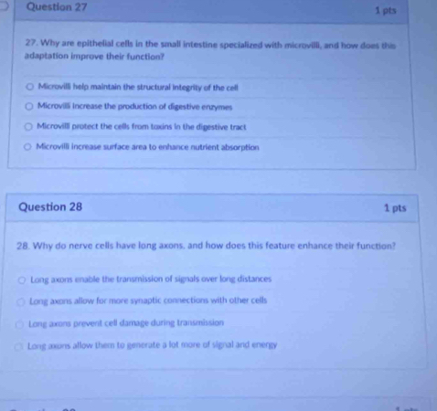 Why are epithelial cells in the small intestine specialized with microvilli, and how does this
adaptation improve their function?
Microvilli help maintain the structural integrity of the cell
Microvilli increase the production of digestive enzymes
Microvilll protect the cells from toxins in the digestive tract
Microvilli increase surface area to enhance nutrient absorption
Question 28 1 pts
28. Why do nerve cells have long axons, and how does this feature enhance their function?
Long axons enable the transmission of signals over long distances
Long axons allow for more synaptic connections with other cells
Long axons prevent cell damage during transmission
Long axons allow them to generate a lot more of signal and energy