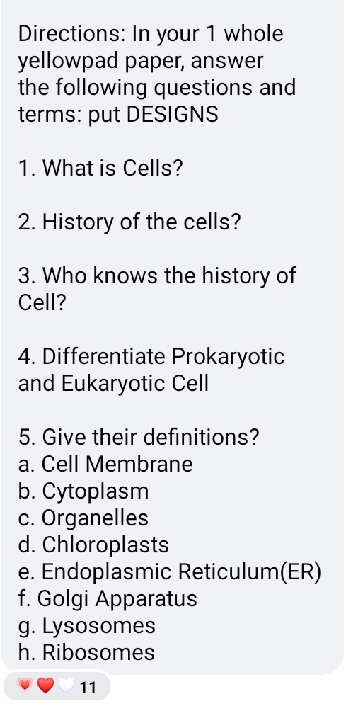 Directions: In your 1 whole
yellowpad paper, answer
the following questions and
terms: put DESIGNS
1. What is Cells?
2. History of the cells?
3. Who knows the history of
Cell?
4. Differentiate Prokaryotic
and Eukaryotic Cell
5. Give their definitions?
a. Cell Membrane
b. Cytoplasm
c. Organelles
d. Chloroplasts
e. Endoplasmic Reticulum(ER)
f. Golgi Apparatus
g. Lysosomes
h. Ribosomes
11