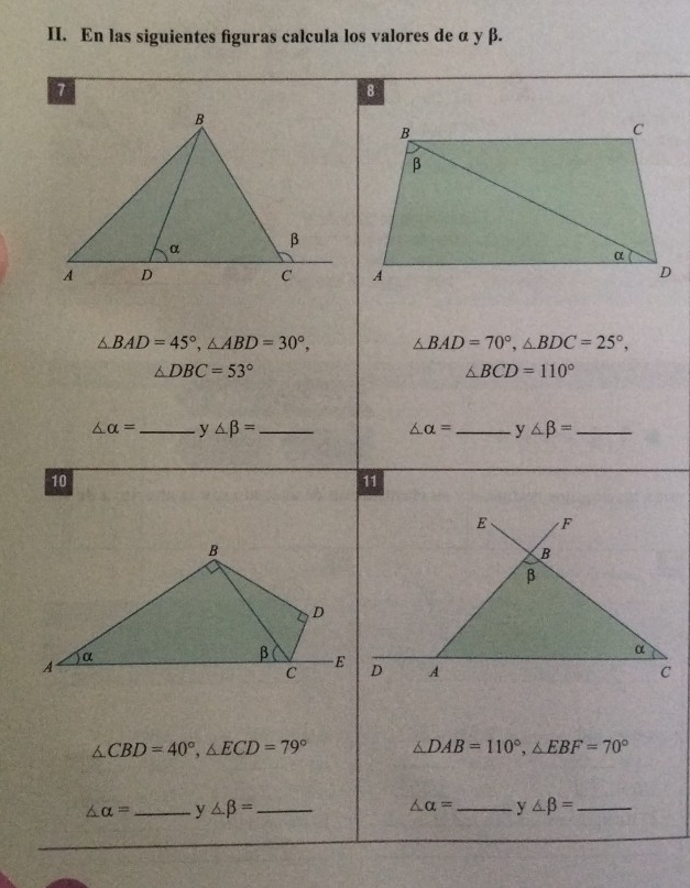 En las siguientes figuras calcula los valores de α y β. 
8
△ BAD=45°, △ ABD=30°, △ BAD=70°, △ BDC=25°,
△ DBC=53°
△ BCD=110°
△ alpha = _ y△ beta = _
△ alpha = _y ∠ beta = _ 
10 
11
△ CBD=40°, △ ECD=79° △ DAB=110°, △ EBF=70°
△ alpha = _ y △ beta = _ △ alpha = _  y ∠ beta = _