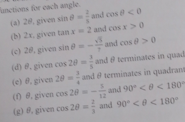 functions for each angle. 
(a) 2θ, given sin θ = 2/5  and cos θ <0</tex> 
(b) 2x, given tan x=2 and cos x>0
(c) 2θ, given sin θ =- sqrt(5)/7  and cos θ >0
(d) θ, given cos 2θ = 3/5  and θ terminates in quad 
(e) θ, given 2θ = 3/4  and θterminates in quadrant 
(f) θ, given cos 2θ =- 5/12  and 90° <180°
(g) θ,given cos 2θ = 2/3  and 90° <180°