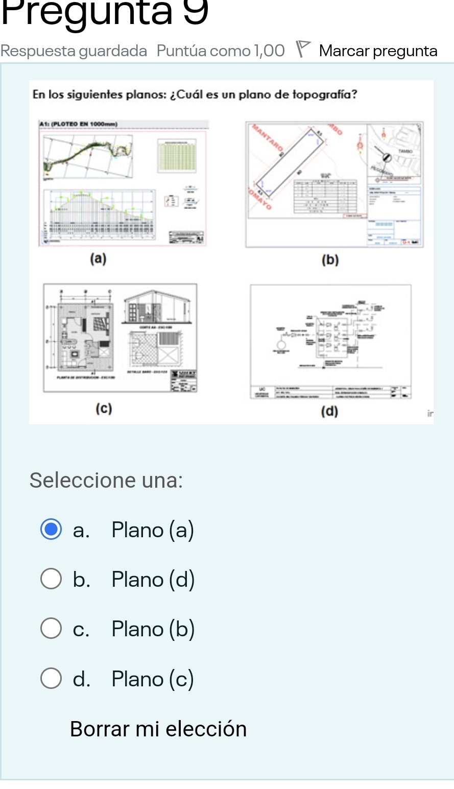 Pregunta 9
Respuesta guardada Puntúa como 1,00 Marcar pregunta
En los siguientes planos: ¿Cuál es un plano de topografía?
(a) (b)
(c) (d)
Seleccione una:
a. Plano (a)
b. Plano (d)
c. Plano (b)
d. Plano (c)
Borrar mi elección