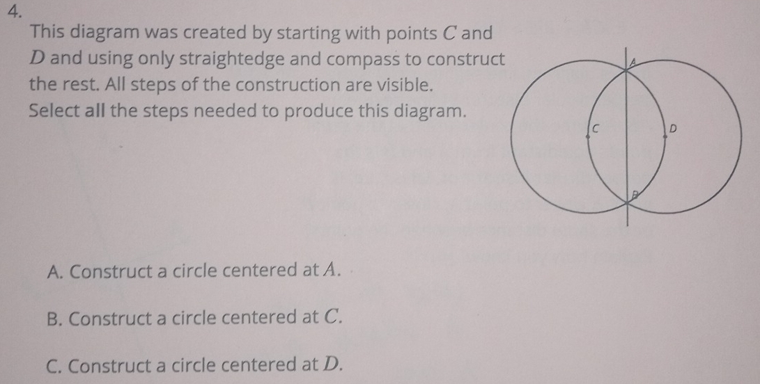 This diagram was created by starting with points C and
D and using only straightedge and compass to construc
the rest. All steps of the construction are visible.
Select all the steps needed to produce this diagram.
A. Construct a circle centered at A.
B. Construct a circle centered at C.
C. Construct a circle centered at D.