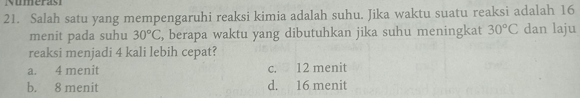 Numerasi
21. Salah satu yang mempengaruhi reaksi kimia adalah suhu. Jika waktu suatu reaksi adalah 16
menit pada suhu 30°C , berapa waktu yang dibutuhkan jika suhu meningkat 30°C dan laju
reaksi menjadi 4 kali lebih cepat?
a. 4 menit c. 12 menit
b. 8 menit d. 16 menit