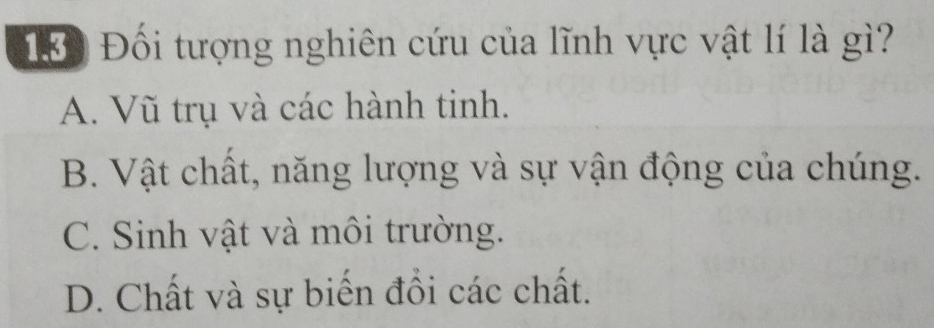 1Đ Đối tượng nghiên cứu của lĩnh vực vật lí là gì?
A. Vũ trụ và các hành tinh.
B. Vật chất, năng lượng và sự vận động của chúng.
C. Sinh vật và môi trường.
D. Chất và sự biến đồi các chất.