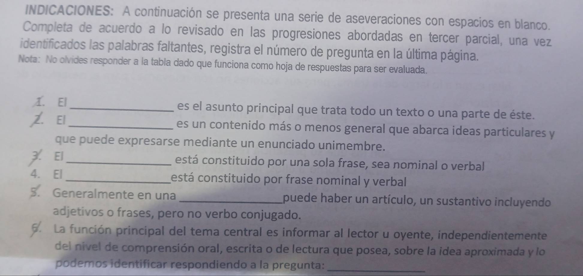 INDICACIONES: A continuación se presenta una serie de aseveraciones con espacios en blanco. 
Completa de acuerdo a lo revisado en las progresiones abordadas en tercer parcial, una vez 
identificados las palabras faltantes, registra el número de pregunta en la última página. 
Nota: No olvides responder a la tabla dado que funciona como hoja de respuestas para ser evaluada. 
1. El_ es el asunto principal que trata todo un texto o una parte de éste. 
₹El _es un contenido más o menos general que abarca ideas particulares y 
que puede expresarse mediante un enunciado unimembre. 
3. El_ está constituido por una sola frase, sea nominal o verbal 
4. El _cestá constituido por frase nominal y verbal 
. Generalmente en una _puede haber un artículo, un sustantivo incluyendo 
adjetivos o frases, pero no verbo conjugado. 
5. La función principal del tema central es informar al lector u oyente, independientemente 
del nível de comprensión oral, escrita o de lectura que posea, sobre la idea aproximada y lo 
podemos identificar respondiendo a la pregunta:_