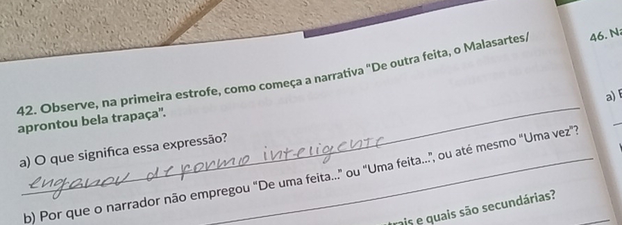 Observe, na primeira estrofe, como começa a narrativa "De outra feita, o Malasartes, 46. N 
a) 
aprontou bela trapaça''. 
a) O que significa essa expressão? 
b) Por que o narrador não empregou "De uma feita..." ou "Uma feita...", ou até mesmo "Uma vez". 
rais e quais são secundárias?