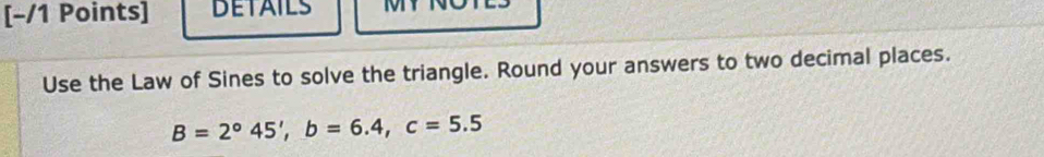 DETAILS 
Use the Law of Sines to solve the triangle. Round your answers to two decimal places.
B=2°45', b=6.4, c=5.5